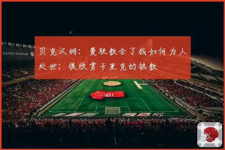 贝克汉姆：曼联教会了我如何为人处世；很欣赏卡里克的执教