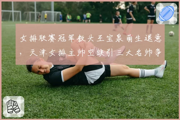 女排联赛冠军教头王宝泉萌生退意，天津女排主帅空缺引三大名帅争抢__br_