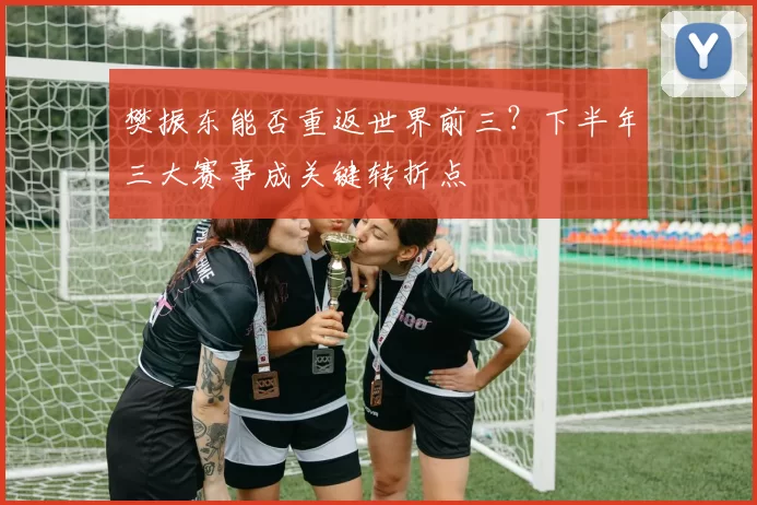 樊振东能否重返世界前三？下半年三大赛事成关键转折点